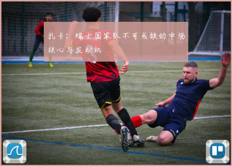 扎卡:瑞士国家队不可或缺的中场核心与发动机