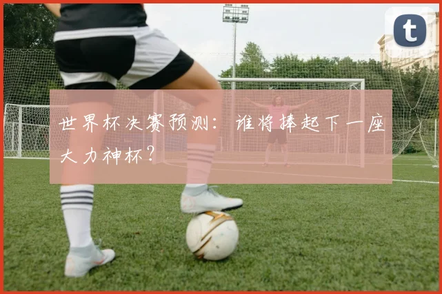 世界杯决赛预测:谁将捧起下一座大力神杯?