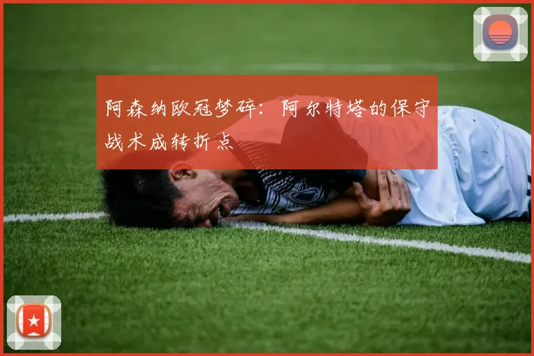 阿森纳欧冠梦碎：阿尔特塔的保守战术成转折点