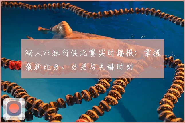 湖人vs独行侠比赛实时播报:掌握最新比分、分差与关键时刻
