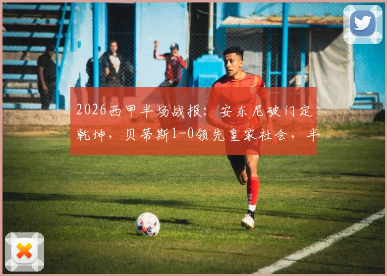 2026西甲半场战报:安东尼破门定乾坤,贝蒂斯1-0领先皇家社会,半场仅6脚射正引热议