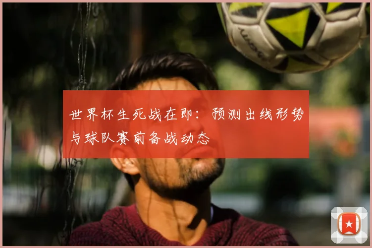 世界杯生死战在即：预测出线形势与球队赛前备战动态