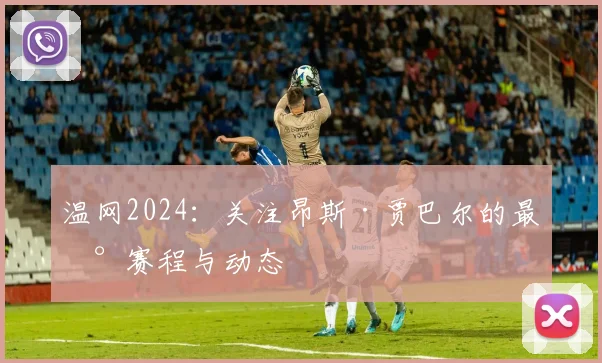 温网2024：关注昂斯·贾巴尔的最新赛程与动态