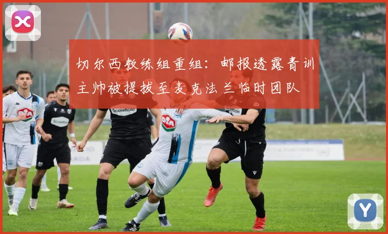 切尔西教练组重组：邮报透露青训主帅被提拔至麦克法兰临时团队
