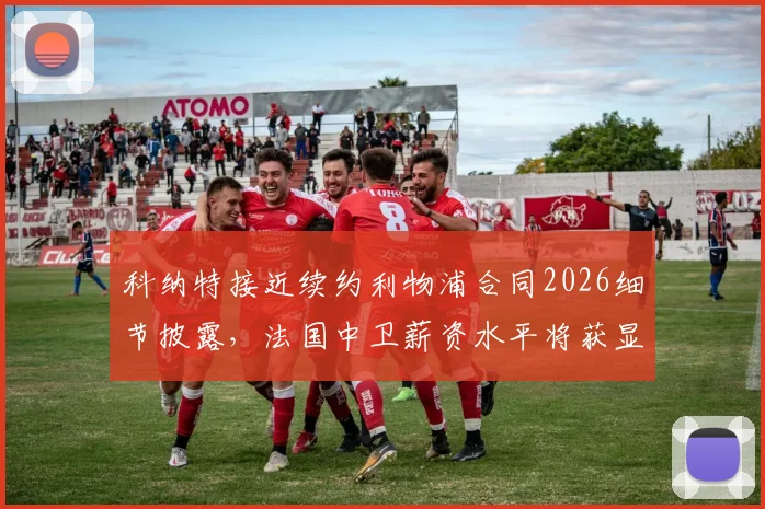 科纳特接近续约利物浦合同2026细节披露，法国中卫薪资水平将获显著提升，球迷热议球队未来防线规划