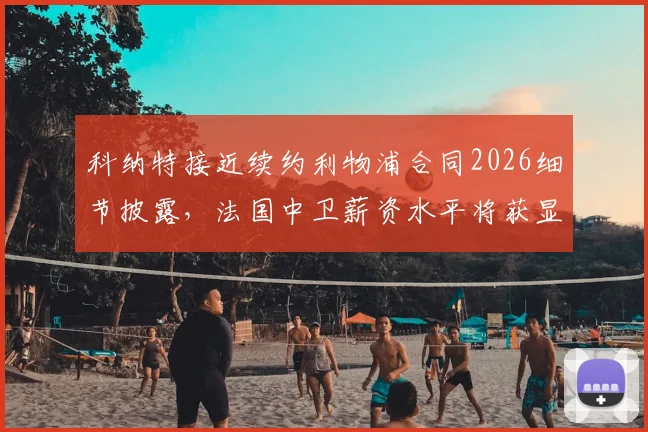 科纳特接近续约利物浦合同2026细节披露,法国中卫薪资水平将获显著提升,球迷热议球队未来防线规划