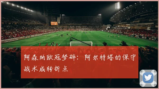 阿森纳欧冠梦碎:阿尔特塔的保守战术成转折点